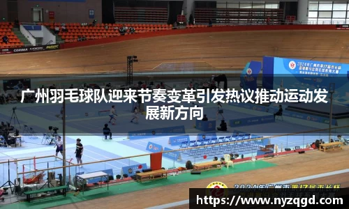 广州羽毛球队迎来节奏变革引发热议推动运动发展新方向